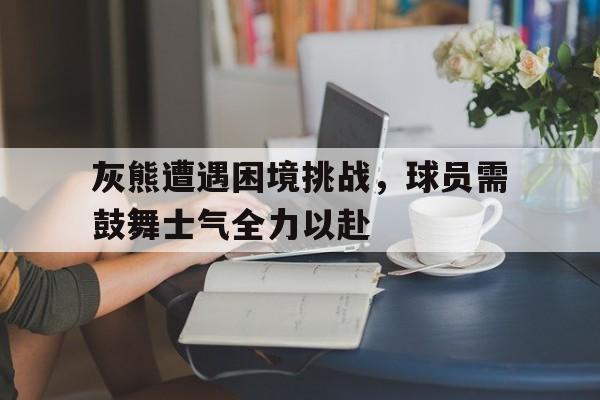 关于灰熊遭遇困境挑战，球员需鼓舞士气全力以赴的信息