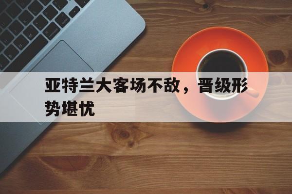 关于亚特兰大客场不敌，晋级形势堪忧的信息